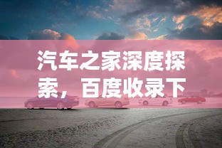 汽车之家深度探索，百度收录下的汽车宝藏指南