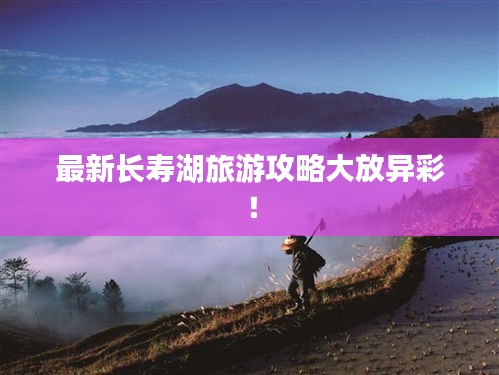 最新长寿湖旅游攻略大放异彩！