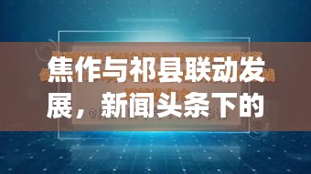 焦作与祁县联动发展，新闻头条下的共赢战略